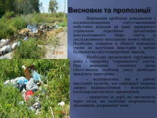 Вирішення проблеми поводження з
несанкціонованими сміттєзвалищами
побутових відходів на рівні державного
управління передбачає організацію
централізованого збору сміття в
досліджуваному населеному пункті області.
Необхідно створити в області відповідні
умови до залучення інвесторів з метою
будівництва сміттєпереробних заводів.
Необхідно організувати сортування,
вивіз і переробку "сировинного" сміття.
При виявленні стихійних місць
сміттєзвалищ особливу увагу необхідно
приділяти територіям:
- водозахисних зон в районі
населених пунктів, зон санітарної охорони
джерел водопостачання і водопроводів
господарсько-питного призначення;
- прилеглих до доріг, які пролягають
через місця, що особливо охороняються,
лісопаркові, рекреаційні зони.
 