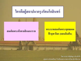 ใครคือผู้สถาปนากรุงรัตนโกสินทร์
สมเด็จพระเจ้าตากสินมหาราช
พระบาทสมเด็จพระพุทธยอด
ฟ้ าจุฬาโลก (แผนดินต้น)
โดย นางสาวอัญชิษฐา ประสันใจ
กลุ่มสาระสังคมศึกษา โรงเรียนจุฬาภรณราชวิทยาลัย เชียงราย
 