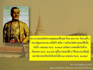 พระบาทสมเด็จพระพุทธยอดฟ้ าจุฬาโลก มหาราช รัชกาลที่ ๑
พระปฐมบรมราชวงศ์จักรี เสด็จ ฯ เถลิงถวัลย์ราชสมบัติเมื่อ
วันที่ ๖ เมษายน พ.ศ. ๒๓๒๕ เสด็จสววรคตเมื่อวันที่ ๗
กันยายน พ.ศ. ๒๓๕๒ อยู่ในราชสมบัติ ๕ ปีเศษ ทรงเป็นผู้
สถาปนากรุงรัตนโกสินทร์เมื่อ ๒๑ เมษายน พ.ศ. ๒๓๒๕
โดย นางสาวอัญชิษฐา ประสันใจ
กลุ่มสาระสังคมศึกษา โรงเรียนจุฬาภรณราชวิทยาลัย เชียงราย
 