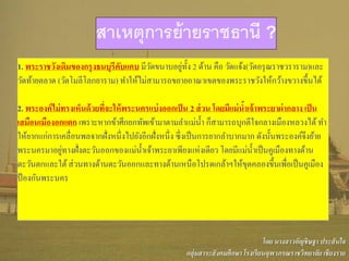 1. พระราชวังเดิมของกรุงธนบุรีคับแคบ มีวัดขนาบอยู่ทั้ง 2 ด้าน คือ วัดแจ้ง(วัดอรุณราชวราราม)และ
วัดท้ายตลาด (วัดโมลีโลกยาราม) ทาให้ไม่สามารถขยายอาณาเขตของพระราชวังให้กว้างขวางขึ้นได้
2. พระองค์ไม่ทรงเห็นด้วยที่จะให้พระนครแบ่งออกเป็น 2 ส่วน โดยมีแม่น้าเจ้าพระยาผ่ากลาง เป็น
เสมือนเมืองอกแตก เพราะหากข้าศึกยกทัพเข้ามาตามลาแม่น้า ก็สามารถบุกตีใจกลางเมืองหลวงได้ทา
ให้ยากแก่การเคลื่อนพลจากฝั่งหนึ่งไปยังอีกฝั่งหนึ่ง ซึ่งเป็นการยากลาบากมาก ดังนั้นพระองค์จึงย้าย
พระนครมาอยู่ทางฝั่งตะวันออกของแม่น้าเจ้าพระยาเพียงแห่งเดียว โดยมีแม่น้าเป็นคูเมืองทางด้าน
ตะวันตกและใต้ส่วนทางด้านตะวันออกและทางด้านเหนือโปรดเกล้าฯให้ขุดคลองขึ้นเพื่อเป็นคูเมือง
ป้องกันพระนคร
สาเหตุการย้ายราชธานี ?
โดย นางสาวอัญชิษฐา ประสันใจ
กลุ่มสาระสังคมศึกษา โรงเรียนจุฬาภรณราชวิทยาลัย เชียงราย
 
