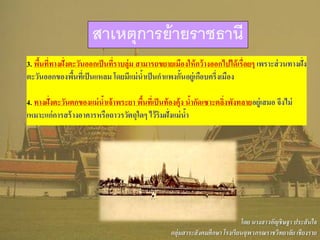 3. พื้นที่ทางฝั่งตะวันออกเป็นที่ราบลุ่ม สามารถขยายเมืองให้กว้างออกไปได้เรื่อยๆ เพราะส่วนทางฝั่ง
ตะวันออกของพื้นที่เป็นแหลม โดยมีแม่น้าเป็นกาแพงกั้นอยู่เกือบครึ่งเมือง
4. ทางฝั่งตะวันตกของแม่น้าเจ้าพระยา พื้นที่เป็นท้องคุ้ง น้ากัดเซาะตลิ่งพังทลายอยู่เสมอ จึงไม่
เหมาะแก่การสร้างอาคารหรือถาวรวัตถุใดๆ ไว้ริมฝั่งแม่น้า
สาเหตุการย้ายราชธานี
โดย นางสาวอัญชิษฐา ประสันใจ
กลุ่มสาระสังคมศึกษา โรงเรียนจุฬาภรณราชวิทยาลัย เชียงราย
 
