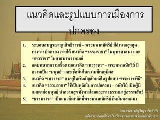 แนวคิดและรูปแบบการเมืองการ
ปกครอง
1. ระบอบสมบูรณาญาสิทธิราชย์ – พระมหากษัตริย์ มีอานาจสูงสุด
ทางการปกครอง ภายใต้ แนวคิด “ธรรมราชา” ในพุทธศาสนา และ
“เทวราชา” ในศาสนาพราหมณ์
2. ลดบทบาทความเชื่อตามแนวคิด “เทวราชา” – พระมหากษัตริย์ มี
ความเป็น “มนุษย์” และเชื่อมั่นในความมีเหตุมีผล
3. แนวคิด “เทวราชา” คงอยู่ในเชิงสัญลักษณ์ในรูปแบบ “พระราชพิธี”
4. แนวคิด “ธรรมราชา” ใช้เป็นหลักในการปกครอง – กษัตริย์ เป็นผู้มี
เมตตาต่อมนุษย์ นาความสุขทั้งทางโลกและทางธรรมมาสู่สรรพสัตว์
5. “ธรรมราชา” เป็นแนวคิดหลักที่พระมหากษัตริย์ ยึดมั่นตลอดมา
โดย นางสาวอัญชิษฐา ประสันใจ
กลุ่มสาระสังคมศึกษา โรงเรียนจุฬาภรณราชวิทยาลัย เชียงราย
 