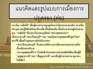 แนวคิด “กษัตริย์” เป็นผู้ทรงอานาจสูงสุดในการปกครองอาณาจักร ทรงเป็น
ประมุข และผู้พิทักษ์รักษาบ้านเมืองให้ปลอดภัย เพื่อประชาชนอยู่อย่างสงบ
สุข - “กษัตริย์” ต้องจรรโลงและอุปถัมภ์ “พระพุทธศาสนา”
เป็นแนวทางที่ “พระเจ้าธนบุรี” และ “สมเด็จพระพุทธยอดฟ้ าจุฬาโลก”
ทรงใช้ เพื่อสร้างอุดมการณ์แก่ประชาชน
“พระเจ้ากรุงธนบุรี” อ้างพระอภินิหารบารมีทางธรรมและความคิด
เรื่องจักรพรรดิราช
“พระพุทธยอดฟ้ าฯ” อ้างสิทธิ อันชอบธรรมจากกษัตริย์ต้องเป็นผู้มี
“บุญญาบารมี” และ “ปัญญาบารมี” และเป็นผู้นาทางธรรม ดุจ พระ
โพธิสัตว์
แนวคิดและรูปแบบการเมืองการ
ปกครอง (ต่อ)
โดย นางสาวอัญชิษฐา ประสันใจ
กลุ่มสาระสังคมศึกษา โรงเรียนจุฬาภรณราชวิทยาลัย เชียงราย
 