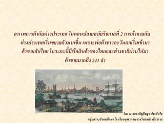 สภาพการค้ากับต่างประเทศ ในตอนปลายสมัยรัชกาลที่ 2 การค้าขายกับ
ต่างประเทศเริ่มขยายตัวมากขึ้น เพราะพ่อค้าชาวตะวันตกเริ่มเข้ามา
ค้าขายกับไทย ในระยะนี้มีเรือสินค้าของไทยและต่างชาติผ่านไปมา
ค้าขายมากถึง 241 ลา
โดย นางสาวอัญชิษฐา ประสันใจ
กลุ่มสาระสังคมศึกษา โรงเรียนจุฬาภรณราชวิทยาลัย เชียงราย
 