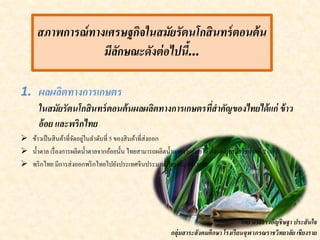 สภาพการณ์ทางเศรษฐกิจในสมัยรัตนโกสินทร์ตอนต้น
มีลักษณะดังต่อไปนี้…
1. ผลผลิตทางการเกษตร
ในสมัยรัตนโกสินทร์ตอนต้นผลผลิตทางการเกษตรที่สาคัญของไทยได้แก่ ข้าว
อ้อย และพริกไทย
 ข้าวเป็นสินค้าที่จัดอยู่ในลาดับที่ 5 ของสินค้าที่ส่งออก
 น้าตาล เรื่องการผลิตน้าตาลจากอ้อยนั้น ไทยสามารถผลิตน้าตาลจากอ้อยได้ตั้งแต่ต้นสมัยรัชกาลที่ 2 แล้ว
 พริกไทย มีการส่งออกพริกไทยไปยังประเทศจีนประมาณปีละ 60,000 หาบ
โดย นางสาวอัญชิษฐา ประสันใจ
กลุ่มสาระสังคมศึกษา โรงเรียนจุฬาภรณราชวิทยาลัย เชียงราย
 