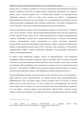 Разработка механизмов совершенствования российских институтов инновационного развития
106
размере 40 тыс. долларов (с условием, что им будет задействован свой собственный встречный
капитал в размере не менее 10% от данной суммы), годовая виза, банковский счет, куратор и
рабочее место, включая рабочий стол и беспроводный Интернет. От предпринимателя
требовалось провести в Чили не менее шести месяцев для работы с предприятием,
организованным не более двух лет назад. Кроме того, от предпринимателя требовалось участие
в ряде презентаций, конференций либо семинаров, проводимых в колледжах и университетах,
чтобы ознакомить слушателей с вопросами предпринимательства и инновации.
Поначалу предложение отдавать деньги иностранцам, которые не платили налоги в чилийскую
казну, было встречено в штыки. Однако размеры финансирования были довольно скромными,
поэтому критика быстро сошла на нет. Отбор предприятий был передан калифорнийскому
стартапу “YouNoodle”, которым была создана рабочая группа из экспертов «Силиконовой
долины», производивших оценку предложений на основе следующих параметров:
компетентность основателей предприятия, перспективность проекта, возможное положительное
влияние на предпринимательскую среду в Чили. Последнее слово оставалось за “InnovaChile”,
подразделением CORFO, занятым проблемами инновации. К рассмотрению принимались
проекты любой направленности.
В первом потоке Программы приняли участие 24 предпринимателя. Сама Программа
потребовала внесения некоторых корректив: процесс выделения средств отличался излишней
сложностью, выделенные офисные площади оказались недостаточными, а некоторые участники
не стеснялись публично выражать свое недовольство в случаях, когда что-то приходилось им не
по вкусу130
. “InnovaChile” и CORFO удалось упростить процесс выделения средств и изыскать
дополнительные офисные площади, а сама Программа снискала широкую известность.
В целом, Программа оказалась весьма успешной. Следует отметить одну из ее составляющих –
серию круглых столов, предназначенных для обмена опытом между предпринимателями.
Первоначальное число участников данных встреч составляло около 20 человек, но быстро
выросло до 60, а само число встреч – до трех в неделю; при этом проводились они в разных
частях страны. Вот что говорит о них один из чилийских бизнесменов, работающих за рубежом,
но в свое время – участник первого потока Программы “Start-Up Chile”: «В Чили неудачи
чреваты стигмой, как правовой, так и социальной. Поэтому предприниматели неохотно говорят
130
Среди прочих, в основном Интернет-блогов, см., например: Herval Freire,
http://hervalicio.us/post/14915671294/on-startup-chile, по состоянию на 10 апреля 2012 г.
 