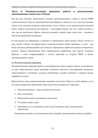 Разработка механизмов совершенствования российских институтов инновационного развития
115
Часть 6: Основополагающие принципы работы и рекомендации:
инновационная экосистема в России
Как мы уже отмечали, предпосылки создания, продолжительность, задачи и методы РИИР
слишком разнятся. Пути их эволюции были разнообразны и зависели от того, как они понимали
задачи и как пытались их решать на различных этапах. Сейчас, когда определенный начальный
объем работы институтами уже проделан – подходящий момент для того, чтобы подумать о
том, как им наилучшим образом добиться основной стоящей перед ними цели - создания в
России инновационной экономики.
В этой разделе мы обращаемся к выводам из проведенного нами анализа. Раздел состоит из
двух частей. Сначала мы формулируем основополагающие общие принципы, а затем – ряд
более детальных рекомендаций в трех областях: образование, правительственные инициативы и
капитал. Данные рекомендации были первоначально выработаны при участии экспертов
Проекта, а затем скорректированы с учетом замечаний со стороны РИИР и прочих
заинтересованных сторон.
6.1 Основополагающие принципы
Основополагающие принципы работы, рассматриваемые нами в первую очередь, основываются
на трех представленных ранее критериях успешной стратегии стимулирования венчурного
инвестирования и инновации: создание необходимых условий, внимание к запросам рынка,
проработка деталей.
Предлагаемые нами основополагающие принципы достаточно общие по своей природе, но на
их основе выработаны приведенные ниже советы более конкретного характера:
1. Основное внимание – задаче создания экосистемы.
2. Дать слово рынку.
3. Обеспечение оценки надлежащих показателей.
4. Уточнение целей и задач.
5. Понимание того, что решение целей и задач возможно лишь в долгосрочной
перспективе.
Рассмотрим каждый из этих принципов более подробно. рассматриваются более подробно.
 