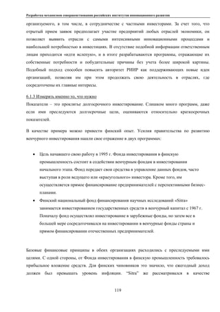 Разработка механизмов совершенствования российских институтов инновационного развития
119
организуемого, в том числе, в сотрудничестве с частными инвесторами. За счет того, что
отрытый прием заявок предполагает участие предприятий любых отраслей экономики, он
позволяет выявить отрасли с самыми интенсивными инновационными процессами и
наибольшей потребностью в инвестициях. В отсутствие подобной информации ответственным
лицам приходится «идти вслепую», и в итоге разрабатываются программы, отражающие их
собственные потребности и побудительные причины без учета более широкой картины.
Подобный подход способен повысить авторитет РИИР как поддерживающих новые идеи
организаций, позволяя им при этом продолжать свою деятельность в отраслях, где
сосредоточены их главные интересы.
6.1.3 Измерять именно то, что нужно
Показатели – это проклятье долгосрочного инвестирование. Слишком много программ, даже
если ими преследуются долгосрочные цели, оцениваются относительно краткосрочных
показателей.
В качестве примера можно привести финский опыт. Усилия правительства по развитию
венчурного инвестирования нашли свое отражение в двух программах:
 Цель начавшего свою работу в 1995 г. Фонда инвестирования в финскую
промышленность состоит в содействии венчурным фондам в инвестировании
начального этапа. Фонд передает свои средства в управление данных фондов, часто
выступая в роли ведущего или «краеугольного» инвестора. Кроме того, им
осуществляется прямое финансирование предпринимателей с перспективными бизнес-
планами.
 Финский национальный фонд финансирования научных исследований «Sitra»
занимается инвестированием государственных средств в венчурный капитал с 1967 г.
Поначалу фонд осуществлял инвестирование в зарубежные фонды, но затем все в
большей мере сосредоточивался на инвестировании в венчурные фонды страны и
прямом финансировании отечественных предпринимателей.
Базовые финансовые принципы в обеих организациях расходились с преследуемыми ими
целями. С одной стороны, от Фонда инвестирования в финскую промышленность требовалось
прибыльное вложение средств. Для финских чиновников это значило, что ежегодный доход
должен был превышать уровень инфляции. “Sitra” же рассматривался в качестве
 