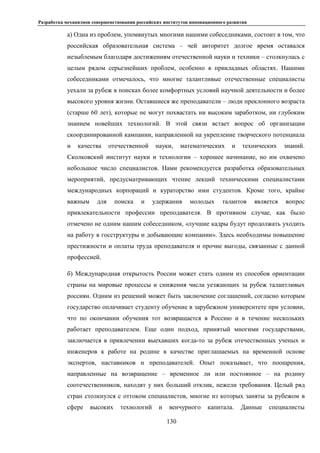 Разработка механизмов совершенствования российских институтов инновационного развития
130
а) Одна из проблем, упомянутых многими нашими собеседниками, состоит в том, что
российская образовательная система – чей авторитет долгое время оставался
незыблемым благодаря достижениям отечественной науки и техники – столкнулась с
целым рядом серьезнейших проблем, особенно в прикладных областях. Нашими
собеседниками отмечалось, что многие талантливые отечественные специалисты
уехали за рубеж в поисках более комфортных условий научной деятельности и более
высокого уровня жизни. Оставшиеся же преподаватели – люди преклонного возраста
(старше 60 лет), которые не могут похвастать ни высоким заработком, ни глубоким
знанием новейших технологий. В этой связи встает вопрос об организации
скоординированной кампании, направленной на укрепление творческого потенциала
и качества отечественной науки, математических и технических знаний.
Сколковский институт науки и технологии – хорошее начинание, но им охвачено
небольшое число специалистов. Нами рекомендуется разработка образовательных
мероприятий, предусматривающих чтение лекций техническими специалистами
международных корпораций и кураторство ими студентов. Кроме того, крайне
важным для поиска и удержания молодых талантов является вопрос
привлекательности профессии преподавателя. В противном случае, как было
отмечено не одним нашим собеседником, «лучшие кадры будут продолжать уходить
на работу в госструктуры и добывающие компании». Здесь необходимы повышение
престижности и оплаты труда преподавателя и прочие выгоды, связанные с данной
профессией.
б) Международная открытость России может стать одним из способов ориентации
страны на мировые процессы и снижения числа уезжающих за рубеж талантливых
россиян. Одним из решений может быть заключение соглашений, согласно которым
государство оплачивает студенту обучение в зарубежном университете при условии,
что по окончании обучения тот возвращается в Россию и в течение нескольких
работает преподавателем. Еще один подход, принятый многими государствами,
заключается в привлечении выехавших когда-то за рубеж отечественных ученых и
инженеров к работе на родине в качестве приглашаемых на временной основе
экспертов, наставников и преподавателей. Опыт показывает, что поощрения,
направленные на возвращение – временное ли или постоянное – на родину
соотечественников, находят у них больший отклик, нежели требования. Целый ряд
стран столкнулся с оттоком специалистов, многие из которых заняты за рубежом в
сфере высоких технологий и венчурного капитала. Данные специалисты
 