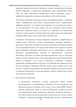 Разработка механизмов совершенствования российских институтов инновационного развития
133
разработка высокотехнологичных материалов, которые характеризуются активным
обменом образцами и химическими препаратами между предприятиями разных
стран. По мере глобализации инновационных рынков упрощение доступа к
зарубежным материалам и специалистам приобретает все большее значение.
б) Снижение проявлений командного подхода. Экспериментирование с конкурсами
заявок и неформальные консультации с игроками рынка помогут скорректировать
выбранные стратегии: с их помощью легче определить, на что на рынке есть спрос и
что им предлагается. Но самым важным, как уже указывалось ранее, является
применение «встречных фондов» для оценки того, принимаются ли предлагаемые
стратегии и фонды рынком. В определенной мере данный подход уже применяется
(например, РВК), однако, сделать здесь можно гораздо больше.
в) Развитие возможностей по выходу передовых технологий и разработчиков на
мировой рынок. Облегчение доступа международных венчурных компаний к
российским технологиям и разработчикам повысит авторитет российской инновации,
как на международной арене, так и внутри самой страны. Одна из проблем, поднятая
рядом зарубежных инвесторов, заключается в том, что инвестировать в проекты
российских предпринимателей, несмотря на перспективность технологий,
невозможно вследствие отсутствия доступной документации: один из инвесторов
привел в качестве примера случай, когда, начав проведение оценки инвестиционных
рисков, он обнаружил, что ни один из документов, относящихся к стратегии
предприятия и разрабатываемой технологии, на английский язык переведен не был.
Как уже указывалось, Программа INOVAR уделяла особое внимание тому, чтобы
довести до сведения предпринимателей ожидания венчурных инвесторов и научить
их правильно представлять им свои предложения и проекты. Данный подход может
быть актуален и для России.
 В долгосрочной перспективе:
а) Рассмотрение возможности создания центрального органа, которым
координировались бы инновационные инициативы. Как уже указывалось при
обсуждении раздела «Уточнение целей и задач», цели и задачи РИИР сложны и
зачастую дублируются. Одним из путей систематизации их работы могла бы
стать реорганизация органа, курирующего программы содействия инновации, с
тем, чтобы контроль над ними осуществлялся одним лицом, как это было сделано
в Израиле с созданием Канцелярии Координатора научной и инновационной
 