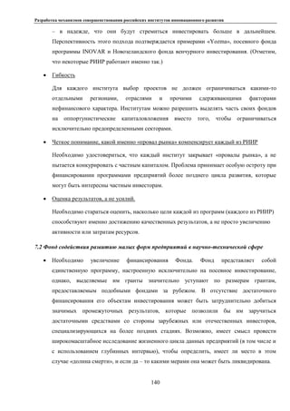 Разработка механизмов совершенствования российских институтов инновационного развития
140
– в надежде, что они будут стремиться инвестировать больше в дальнейшем.
Перспективность этого подхода подтверждается примерами «Yozma», посевного фонда
программы INOVAR и Новозеландского фонда венчурного инвестирования. (Отметим,
что некоторые РИИР работают именно так.)
 Гибкость
Для каждого института выбор проектов не должен ограничиваться какими-то
отдельными регионами, отраслями и прочими сдерживающими факторами
нефинансового характера. Институтам можно разрешить выделять часть своих фондов
на оппортунистические капиталовложения вместо того, чтобы ограничиваться
исключительно предопределенными секторами.
 Четкое понимание, какой именно «провал рынка» компенсирует каждый из РИИР
Необходимо удостовериться, что каждый институт закрывает «провалы рынка», а не
пытается конкурировать с частным капиталом. Проблема принимает особую остроту при
финансировании программами предприятий более позднего цикла развития, которые
могут быть интересны частным инвесторам.
 Оценка результатов, а не усилий.
Необходимо стараться оценить, насколько цели каждой из программ (каждого из РИИР)
способствуют именно достижению качественных результатов, а не просто увеличению
активности или затратам ресурсов.
7.2 Фонд содействия развитию малых форм предприятий в научно-технической сфере
 Необходимо увеличение финансирования Фонда. Фонд представляет собой
единственную программу, настроенную исключительно на посевное инвестирование,
однако, выделяемые им гранты значительно уступают по размерам грантам,
предоставляемым подобными фондами за рубежом. В отсутствие достаточного
финансирования его объектам инвестирования может быть затруднительно добиться
значимых промежуточных результатов, которые позволили бы им заручиться
достаточными средствами со стороны зарубежных или отечественных инвесторов,
специализирующихся на более поздних стадиях. Возможно, имеет смысл провести
широкомасштабное исследование жизненного цикла данных предприятий (в том числе и
с использованием глубинных интервью), чтобы определить, имеет ли место в этом
случае «долина смерти», и если да – то какими мерами она может быть ликвидирована.
 