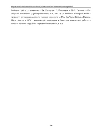 Разработка механизмов совершенствования российских институтов инновационного развития
160
Institution, 2008 г.), а совместно с Дж. Годдардом, С. Куряькосом и Ж.-Л. Расином – «Как
запустить инновацию» («Igniting Innovation», WB, 2012 г.). До работы во Всемирном Банке в
течение 11 лет занимал должность главного экономиста в «Dead Sea Works Limited», Израиль.
После защиты в 1976 г. кандидатской диссертации в Чикагском университете работал в
качестве научного сотрудника в Гуверовском институте, США.
 