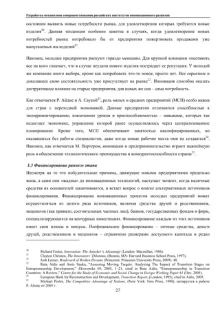 Разработка механизмов совершенствования российских институтов инновационного развития
27
состоянии выявить новые потребности рынка, для удовлетворения которых требуются новые
изделия20
. Данная тенденция особенно заметна в случаях, когда удовлетворение новых
потребностей рынка потребовало бы от предприятия пожертвовать продажами уже
выпускаемых им изделий21
.
Наконец, молодые предприятия рискуют гораздо меньшим. Для крупной компании «поставить
все на кон» означает, что в случае неудачи нового изделия пострадает ее репутация. У молодой
же компании иного выбора, кроме как попробовать что-то новое, просто нет. Все серьезное и
доказавшее свою состоятельность уже присутствует на рынке22
. Инновация способна оказать
деструктивное влияние на старые предприятия, для новых же она – сама потребность.
Как отмечается Р. Айдис и А. Саукой23
, роль малых и средних предприятий (МСП) особо важна
для стран с переходной экономикой. Данные предприятия отличаются способностью к
экспериментированию, извлечению уроков и приспособляемостью – навыками, которых так
недостает экономике, управление которой ранее осуществлялось через централизованное
планирование. Кроме того, МСП обеспечивают занятостью квалифицированных, но
оказавшихся без работы специалистов, даже когда новые рабочие места ими не создаются24
.
Наконец, как отмечается М. Портером, инновации и предпринимательство играют важнейшую
роль в обеспечении технологического преимущества и конкурентоспособности страны25
.
1.3 Финансирование раннего этапа
Несмотря на то что побудительные причины, движущие новыми предприятиями предельно
ясны, а сами они «жадны» до инновационных технологий, наступает момент, когда наличные
средства их основателей заканчиваются, и встает вопрос о поиске альтернативных источников
финансирования. Финансирование инновационных проектов молодых предприятий может
осуществляться из целого ряда источников, включая средства друзей и родственников,
меценатов (как правило, состоятельных частных лиц), банков, государственных фондов и фирм,
специализирующихся на венчурных инвестициях. Финансирование каждым из этих источников
имеет свои плюсы и минусы. Неофициальное финансирование – личные средства, деньги
друзей, родственников и меценатов – ограничено размерами доступного капитала и редко
20
Richard Foster, Innovation: The Attacker’s Advantage (London: Macmillan, 1986).
21
Clayton Christen, The Innovators’ Dilemma, (Boston, MA: Harvard Business School Press, 1997).
22
Josh Lerner, Boulevard of Broken Dreams (Princeton: Princeton University Press, 2009): 48.
23
Ruta Aidis and Amis Sauka, “Assessing Moving Targets: Analyzing The Impact of Transition Stages on
Entrepreneurship Development,” Ekonomika 69, 2005, 1–21, cited in Ruta Aidis, “Entrepreneurship in Transition
Countries: A Review,” Centre for the Study of Economic and Social Change in Europe Working Paper 61 (Dec. 2005).
24
European Bank for Reconstruction and Development, Transition Report, (London, 1995), cited in Aidis, 2005.
25
Michael Porter, The Competitive Advantage of Nations, (New York: Free Press, 1990), цитируется в работе
Р. Айдис от 2005 г.
 