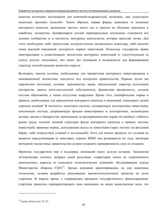 Разработка механизмов совершенствования российских институтов инновационного развития
43
качестве источника вдохновения для компаний-подражателей, возможно, уже существуют
несколько «ролевых моделей». Таким образом, первая фирма, взявшаяся за вложение
венчурного капитала, вынуждена тратить много сил и средств на обучение персонала и
наработку экспертизы. Бенефициаром усилий первопроходцев постепенно становится все
деловое сообщество и, в частности, венчурные капиталисты, которые приходят позже. Для
этого необходимо либо присутствие альтруистически настроенного инвестора, либо наличие
очень высокой ожидаемой доходности первых инвестиций. Поскольку государство прямо
заинтересовано в существовании экосистемы венчурных инвестиций (с сопутствующим ее
успеху ростом экономики), оно имеет все основания и возможности для формирования
структур, способствующих развитию отрасли.
Во-вторых, многие условия, необходимые для процветания венчурного инвестирования и
инновационной экосистемы, находятся под контролем правительства. Первым делом мы
перечислим системные условия: верховенство права; обязательный характер исполнения
контрактов, защита интеллектуальной собственности, финансовая прозрачность, сильная
система образования, а также отсутствие коррупции. Кроме того, специфические нормы и
правила, необходимые для привлечения венчурного капитала и инноваций, охватывают целый
перечень позиций. В частности: налоговую систему, поощряющую долгосрочные инвестиции;
пенсионную систему, разрешающую фондам инвестировать в долгосрочные, неликвидные
активы; законы о банкротстве, признающие за предпринимателем «право на ошибку»; гибкость
рынка труда; наличие типовой структуры фонда венчурного капитала и прямых частных
инвестиций; правовые нормы, допускающие выход из инвестиции (через листинг на фондовой
бирже, либо посредством слияний и поглощений). Хотя для начала процесса это условия не
является определяющими (в некоторых странах БРИК они развиваются по ходу эволюции
венчурной экосистемы), правительство должно сохранять приверженность делу их создания.
Принятие государством мер в поддержку инноваций имеет долгую историю. Знаменитая
«Силиконовая долина», вопреки своей репутации «территории ничем не ограниченного
капитализма», выросла из комплекса технологических компаний, обслуживавших нужды
Министерство обороны США53
. Зрелые компании ориентировались на уже освоенные
технологии, оставив разработку рискованных высокотехнологичных проектов на долю
стартапов. В мирное время, с сокращением программ государственного финансирования,
стартапам пришлось переориентировать свои инновации на менее воинственные цели, что
53
Lerner, Boulevard: 33–35.
 