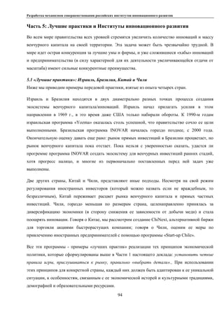 Разработка механизмов совершенствования российских институтов инновационного развития
94
Часть 5: Лучшие практики и Институты инновационного развития
Во всем мире правительства всех уровней стремятся увеличить количество инноваций и массу
венчурного капитала на своей территории. Эта задача может быть чрезвычайно трудной. В
мире идет острая конкуренция за лучшие умы и фирмы, и уже сложившиеся «хабы» инноваций
и предпринимательства (в силу характерной для их деятельности увеличивающейся отдачи от
масштаба) имеют сильные конкурентные преимущества.
5.1 «Лучшие практики»: Израиль, Бразилия, Китай и Чили
Ниже мы приводим примеры передовой практики, взятые из опыта четырех стран.
Израиль и Бразилия находятся в двух диаметрально разных точках процесса создания
экосистемы венчурного капитала/инноваций. Израиль начал прилагать усилия в этом
направлении в 1969 г., в это время даже США только набирали обороты. К 1990-м годам
израильская программа «Yozma» оказалась столь успешной, что правительство сочло ее цели
выполненными. Бразильская программа INOVAR началась гораздо позднее, с 2000 года.
Окончательную оценку давать еще рано: рынок прямых инвестиций в Бразилии процветает, но
рынок венчурного капитала пока отстает. Пока нельзя с уверенностью сказать, удастся ли
прогремме программа INOVAR создать экосистему для венчурных инвестиций ранних стадий,
хотя прогресс налицо, и многие из первоначально поставленных перед ней задач уже
выполнены.
Две других страны, Китай и Чили, представляют иные подходы. Несмотря на свой режим
регулирования иностранных инвесторов (который можно назвать если не враждебным, то
безразличным), Китай переживает расцвет рынка венчурного капитала и прямых частных
инвестиций. Чили, гораздо меньшая по размерам страна, целенаправленно принялась за
диверсификацию экономики (в сторону снижения ее зависимости от добычи меди) и стала
поощрять инновации. Говоря о Китае, мы рассмотрим создание ChiNext, альтернативной биржи
для торговли акциями быстрорастущих компании; говоря о Чили, оценим ее меры по
привлечению иностранных предпринимателей с помощью программы «Start-up Chile».
Все эти программы - примеры «лучших практик» реализации тех принципов экономической
политики, которые сформулированы выше в Части 1 настоящего доклада: установить четкие
правила игры, прислушиваться к рынку, правильно «выбрать детали»., При использовании
этих принципов для конкретной страны, каждый них должен быть адаптирован к ее уникальной
ситуации, к особенностям, связанным с ее экономической исторей и культурными традициями,
демографией и образовательными ресурсами.
 