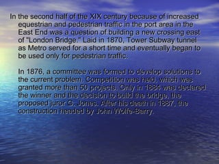 In the second half of the XIX century because of increasedIn the second half of the XIX century because of increased
equestrian and pedestrian traffic in the port area in theequestrian and pedestrian traffic in the port area in the
East End was a question of building a new crossing eastEast End was a question of building a new crossing east
of "London Bridge." Laid in 1870, Tower Subway tunnelof "London Bridge." Laid in 1870, Tower Subway tunnel
as Metro served for a short time and eventually began toas Metro served for a short time and eventually began to
be used only for pedestrian traffic.be used only for pedestrian traffic.
In 1876, a committee was formed to develop solutions toIn 1876, a committee was formed to develop solutions to
the current problem. Competition was held, which wasthe current problem. Competition was held, which was
granted more than 50 projects. Only in 1884 was declaredgranted more than 50 projects. Only in 1884 was declared
the winner and the decision to build the bridge, thethe winner and the decision to build the bridge, the
proposed juror G. Jones. After his death in 1887, theproposed juror G. Jones. After his death in 1887, the
construction headed by John Wolfe-Barry.construction headed by John Wolfe-Barry.
 