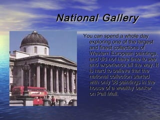 National GalleryNational Gallery
You can spend a whole dayYou can spend a whole day
exploring one of the largestexploring one of the largest
and finest collections ofand finest collections of
Western European paintings,Western European paintings,
and did not have time to seeand did not have time to see
and experience all the way. Itand experience all the way. It
is hard to believe that theis hard to believe that the
national collection startednational collection started
with only 38 paintings in thewith only 38 paintings in the
house of a wealthy bankerhouse of a wealthy banker
on Pall Mall.on Pall Mall.
 
