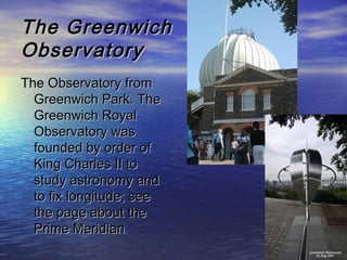 The GreenwichThe Greenwich
ObservatoryObservatory
The Observatory fromThe Observatory from
Greenwich Park. TheGreenwich Park. The
Greenwich RoyalGreenwich Royal
Observatory wasObservatory was
founded by order offounded by order of
King Charles II toKing Charles II to
study astronomy andstudy astronomy and
to fix longitude; seeto fix longitude; see
the page about thethe page about the
Prime MeridianPrime Meridian
 