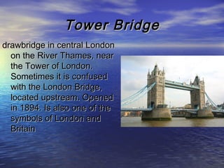 Tower BridgeTower Bridge
drawbridge in central Londondrawbridge in central London
on the River Thames, nearon the River Thames, near
the Tower of London.the Tower of London.
Sometimes it is confusedSometimes it is confused
with the London Bridge,with the London Bridge,
located upstream. Openedlocated upstream. Opened
in 1894. Is also one of thein 1894. Is also one of the
symbols of London andsymbols of London and
BritainBritain
 