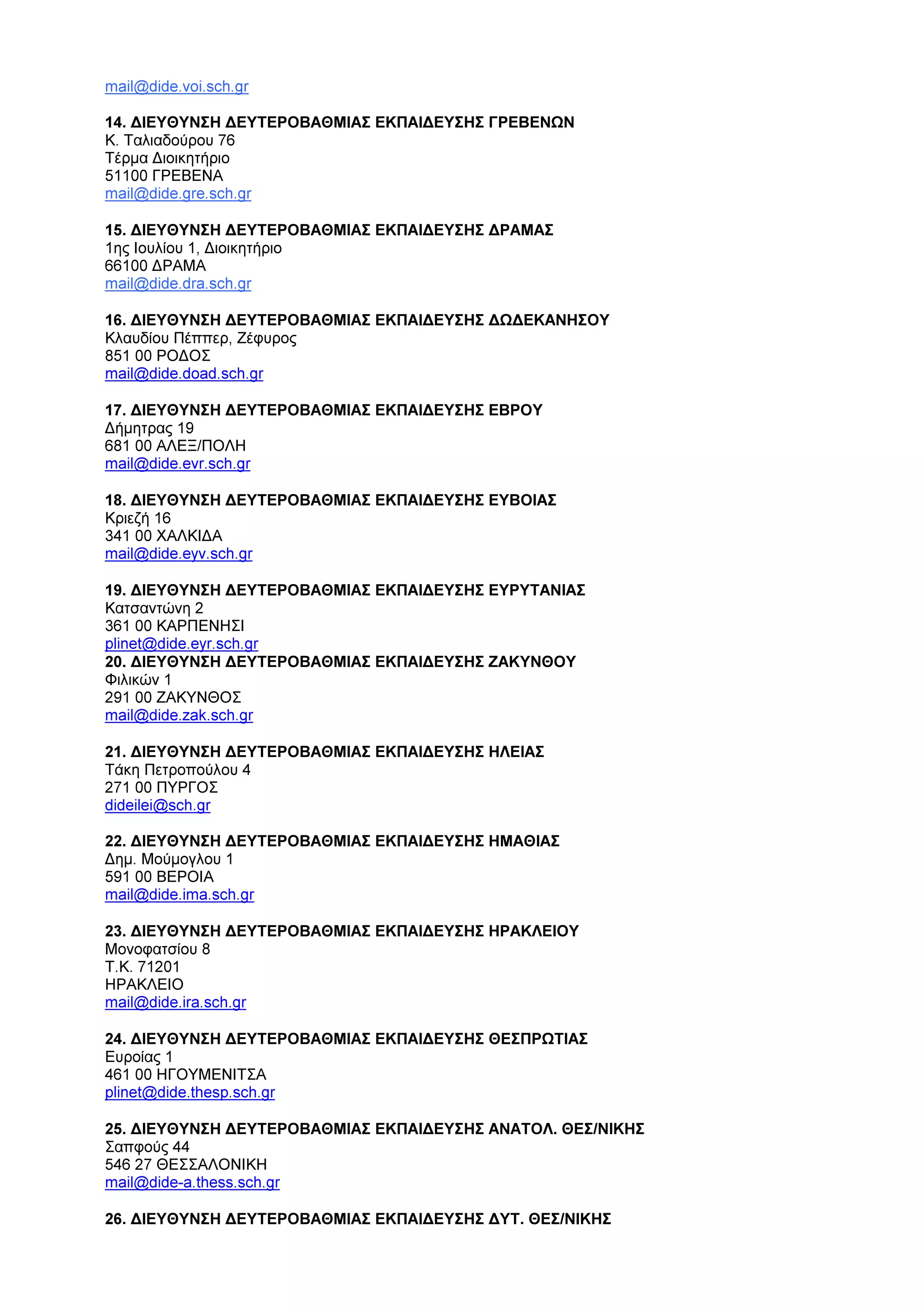 mail@dide.voi.sch.gr
14. ∆ΙΕΥΘΥΝΣΗ ∆ΕΥΤΕΡΟΒΑΘΜΙΑΣ ΕΚΠΑΙ∆ΕΥΣΗΣ ΓΡΕΒΕΝΩΝ
Κ. Ταλιαδούρου 76
Τέρµα ∆ιοικητήριο
51100 ΓΡΕΒΕΝΑ
mail@dide.gre.sch.gr
15. ∆ΙΕΥΘΥΝΣΗ ∆ΕΥΤΕΡΟΒΑΘΜΙΑΣ ΕΚΠΑΙ∆ΕΥΣΗΣ ∆ΡΑΜΑΣ
1ης Ιουλίου 1, ∆ιοικητήριο
66100 ∆ΡΑΜΑ
mail@dide.dra.sch.gr
16. ∆ΙΕΥΘΥΝΣΗ ∆ΕΥΤΕΡΟΒΑΘΜΙΑΣ ΕΚΠΑΙ∆ΕΥΣΗΣ ∆Ω∆ΕΚΑΝΗΣΟΥ
Κλαυδίου Πέππερ, Ζέφυρος
851 00 ΡΟ∆ΟΣ
mail@dide.doad.sch.gr
17. ∆ΙΕΥΘΥΝΣΗ ∆ΕΥΤΕΡΟΒΑΘΜΙΑΣ ΕΚΠΑΙ∆ΕΥΣΗΣ ΕΒΡΟΥ
∆ήµητρας 19
681 00 ΑΛΕΞ/ΠΟΛΗ
mail@dide.evr.sch.gr
18. ∆ΙΕΥΘΥΝΣΗ ∆ΕΥΤΕΡΟΒΑΘΜΙΑΣ ΕΚΠΑΙ∆ΕΥΣΗΣ ΕΥΒΟΙΑΣ
Κριεζή 16
341 00 ΧΑΛΚΙ∆Α
mail@dide.eyv.sch.gr
19. ∆ΙΕΥΘΥΝΣΗ ∆ΕΥΤΕΡΟΒΑΘΜΙΑΣ ΕΚΠΑΙ∆ΕΥΣΗΣ ΕΥΡΥΤΑΝΙΑΣ
Κατσαντώνη 2
361 00 ΚΑΡΠΕΝΗΣΙ
plinet@dide.eyr.sch.gr
20. ∆ΙΕΥΘΥΝΣΗ ∆ΕΥΤΕΡΟΒΑΘΜΙΑΣ ΕΚΠΑΙ∆ΕΥΣΗΣ ΖΑΚΥΝΘΟΥ
Φιλικών 1
291 00 ΖΑΚΥΝΘΟΣ
mail@dide.zak.sch.gr
21. ∆ΙΕΥΘΥΝΣΗ ∆ΕΥΤΕΡΟΒΑΘΜΙΑΣ ΕΚΠΑΙ∆ΕΥΣΗΣ ΗΛΕΙΑΣ
Τάκη Πετροπούλου 4
271 00 ΠΥΡΓΟΣ
dideilei@sch.gr
22. ∆ΙΕΥΘΥΝΣΗ ∆ΕΥΤΕΡΟΒΑΘΜΙΑΣ ΕΚΠΑΙ∆ΕΥΣΗΣ ΗΜΑΘΙΑΣ
∆ηµ. Μούµογλου 1
591 00 ΒΕΡΟΙΑ
mail@dide.ima.sch.gr
23. ∆ΙΕΥΘΥΝΣΗ ∆ΕΥΤΕΡΟΒΑΘΜΙΑΣ ΕΚΠΑΙ∆ΕΥΣΗΣ ΗΡΑΚΛΕΙΟΥ
Μονοφατσίου 8
Τ.Κ. 71201
ΗΡΑΚΛΕΙΟ
mail@dide.ira.sch.gr
24. ∆ΙΕΥΘΥΝΣΗ ∆ΕΥΤΕΡΟΒΑΘΜΙΑΣ ΕΚΠΑΙ∆ΕΥΣΗΣ ΘΕΣΠΡΩΤΙΑΣ
Ευροίας 1
461 00 ΗΓΟΥΜΕΝΙΤΣΑ
plinet@dide.thesp.sch.gr
25. ∆ΙΕΥΘΥΝΣΗ ∆ΕΥΤΕΡΟΒΑΘΜΙΑΣ ΕΚΠΑΙ∆ΕΥΣΗΣ ΑΝΑΤΟΛ. ΘΕΣ/ΝΙΚΗΣ
Σαπφούς 44
546 27 ΘΕΣΣΑΛΟΝΙΚΗ
mail@dide-a.thess.sch.gr
26. ∆ΙΕΥΘΥΝΣΗ ∆ΕΥΤΕΡΟΒΑΘΜΙΑΣ ΕΚΠΑΙ∆ΕΥΣΗΣ ∆ΥΤ. ΘΕΣ/ΝΙΚΗΣ
 