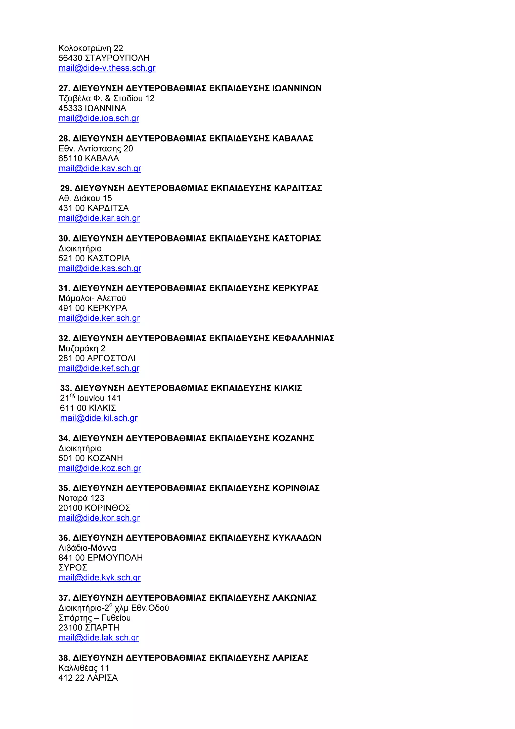 Κολοκοτρώνη 22
56430 ΣΤΑΥΡΟΥΠΟΛΗ
mail@dide-v.thess.sch.gr
27. ∆ΙΕΥΘΥΝΣΗ ∆ΕΥΤΕΡΟΒΑΘΜΙΑΣ ΕΚΠΑΙ∆ΕΥΣΗΣ ΙΩΑΝΝΙΝΩΝ
Τζαβέλα Φ. & Σταδίου 12
45333 ΙΩΑΝΝΙΝΑ
mail@dide.ioa.sch.gr
28. ∆ΙΕΥΘΥΝΣΗ ∆ΕΥΤΕΡΟΒΑΘΜΙΑΣ ΕΚΠΑΙ∆ΕΥΣΗΣ ΚΑΒΑΛΑΣ
Εθν. Αντίστασης 20
65110 ΚΑΒΑΛΑ
mail@dide.kav.sch.gr
29. ∆ΙΕΥΘΥΝΣΗ ∆ΕΥΤΕΡΟΒΑΘΜΙΑΣ ΕΚΠΑΙ∆ΕΥΣΗΣ ΚΑΡ∆ΙΤΣΑΣ
Αθ. ∆ιάκου 15
431 00 ΚΑΡ∆ΙΤΣΑ
mail@dide.kar.sch.gr
30. ∆ΙΕΥΘΥΝΣΗ ∆ΕΥΤΕΡΟΒΑΘΜΙΑΣ ΕΚΠΑΙ∆ΕΥΣΗΣ ΚΑΣΤΟΡΙΑΣ
∆ιοικητήριο
521 00 ΚΑΣΤΟΡΙΑ
mail@dide.kas.sch.gr
31. ∆ΙΕΥΘΥΝΣΗ ∆ΕΥΤΕΡΟΒΑΘΜΙΑΣ ΕΚΠΑΙ∆ΕΥΣΗΣ ΚΕΡΚΥΡΑΣ
Μάµαλοι- Αλεπού
491 00 ΚΕΡΚΥΡΑ
mail@dide.ker.sch.gr
32. ∆ΙΕΥΘΥΝΣΗ ∆ΕΥΤΕΡΟΒΑΘΜΙΑΣ ΕΚΠΑΙ∆ΕΥΣΗΣ ΚΕΦΑΛΛΗΝΙΑΣ
Μαζαράκη 2
281 00 ΑΡΓΟΣΤΟΛΙ
mail@dide.kef.sch.gr
33. ∆ΙΕΥΘΥΝΣΗ ∆ΕΥΤΕΡΟΒΑΘΜΙΑΣ ΕΚΠΑΙ∆ΕΥΣΗΣ ΚΙΛΚΙΣ
21
ης
Ιουνίου 141
611 00 ΚΙΛΚΙΣ
mail@dide.kil.sch.gr
34. ∆ΙΕΥΘΥΝΣΗ ∆ΕΥΤΕΡΟΒΑΘΜΙΑΣ ΕΚΠΑΙ∆ΕΥΣΗΣ ΚΟΖΑΝΗΣ
∆ιοικητήριο
501 00 ΚΟΖΑΝΗ
mail@dide.koz.sch.gr
35. ∆ΙΕΥΘΥΝΣΗ ∆ΕΥΤΕΡΟΒΑΘΜΙΑΣ ΕΚΠΑΙ∆ΕΥΣΗΣ ΚΟΡΙΝΘΙΑΣ
Νοταρά 123
20100 ΚΟΡΙΝΘΟΣ
mail@dide.kor.sch.gr
36. ∆ΙΕΥΘΥΝΣΗ ∆ΕΥΤΕΡΟΒΑΘΜΙΑΣ ΕΚΠΑΙ∆ΕΥΣΗΣ ΚΥΚΛΑ∆ΩΝ
Λιβάδια-Μάννα
841 00 ΕΡΜΟΥΠΟΛΗ
ΣΥΡΟΣ
mail@dide.kyk.sch.gr
37. ∆ΙΕΥΘΥΝΣΗ ∆ΕΥΤΕΡΟΒΑΘΜΙΑΣ ΕΚΠΑΙ∆ΕΥΣΗΣ ΛΑΚΩΝΙΑΣ
∆ιοικητήριο-2
ο
χλµ Εθν.Οδού
Σπάρτης – Γυθείου
23100 ΣΠΑΡΤΗ
mail@dide.lak.sch.gr
38. ∆ΙΕΥΘΥΝΣΗ ∆ΕΥΤΕΡΟΒΑΘΜΙΑΣ ΕΚΠΑΙ∆ΕΥΣΗΣ ΛΑΡΙΣΑΣ
Καλλιθέας 11
412 22 ΛΑΡΙΣΑ
 