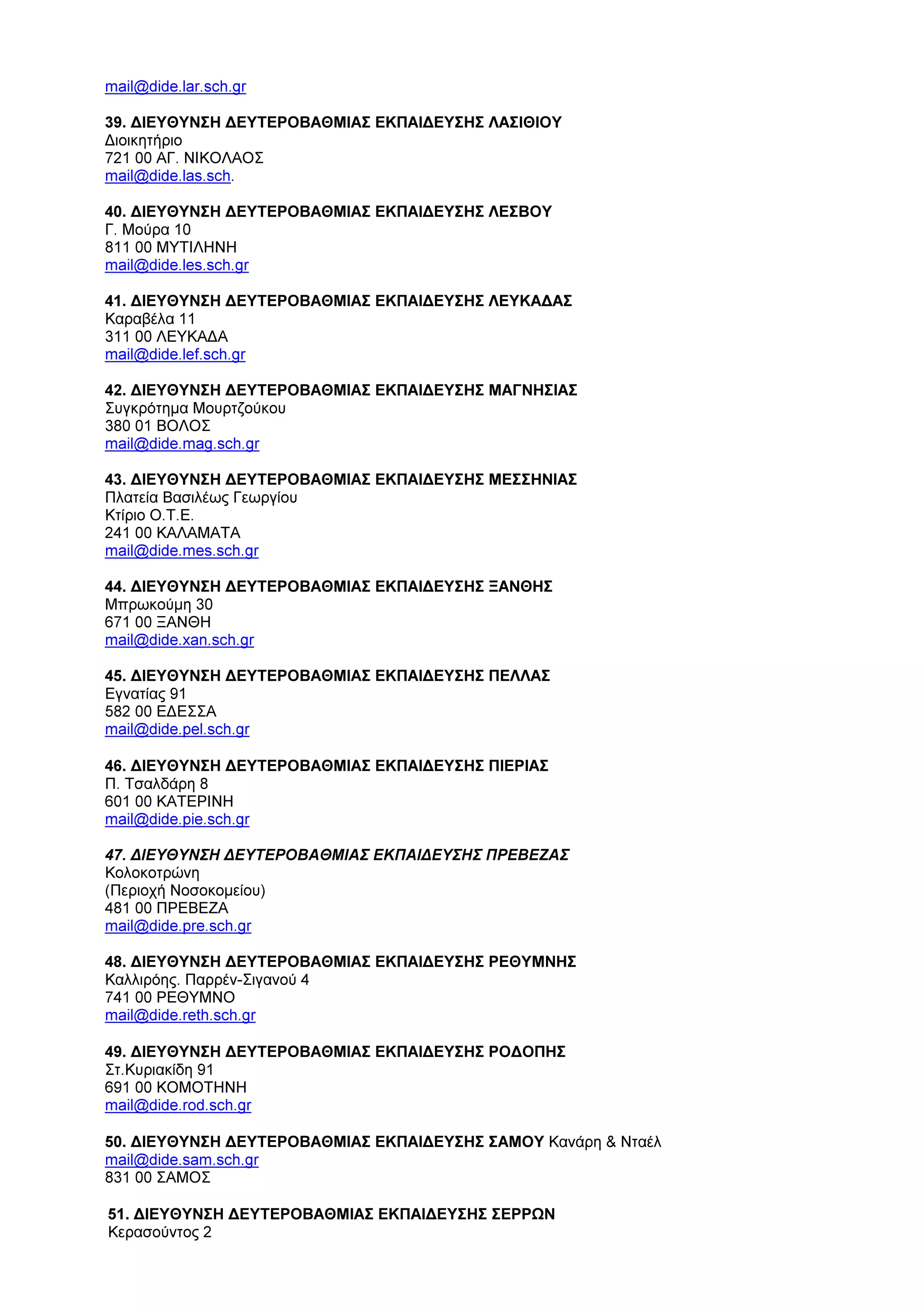 mail@dide.lar.sch.gr
39. ∆ΙΕΥΘΥΝΣΗ ∆ΕΥΤΕΡΟΒΑΘΜΙΑΣ ΕΚΠΑΙ∆ΕΥΣΗΣ ΛΑΣΙΘΙΟΥ
∆ιοικητήριο
721 00 ΑΓ. ΝΙΚΟΛΑΟΣ
mail@dide.las.sch.
40. ∆ΙΕΥΘΥΝΣΗ ∆ΕΥΤΕΡΟΒΑΘΜΙΑΣ ΕΚΠΑΙ∆ΕΥΣΗΣ ΛΕΣΒΟΥ
Γ. Μούρα 10
811 00 ΜΥΤΙΛΗΝΗ
mail@dide.les.sch.gr
41. ∆ΙΕΥΘΥΝΣΗ ∆ΕΥΤΕΡΟΒΑΘΜΙΑΣ ΕΚΠΑΙ∆ΕΥΣΗΣ ΛΕΥΚΑ∆ΑΣ
Καραβέλα 11
311 00 ΛΕΥΚΑ∆Α
mail@dide.lef.sch.gr
42. ∆ΙΕΥΘΥΝΣΗ ∆ΕΥΤΕΡΟΒΑΘΜΙΑΣ ΕΚΠΑΙ∆ΕΥΣΗΣ ΜΑΓΝΗΣΙΑΣ
Συγκρότηµα Μουρτζούκου
380 01 ΒΟΛΟΣ
mail@dide.mag.sch.gr
43. ∆ΙΕΥΘΥΝΣΗ ∆ΕΥΤΕΡΟΒΑΘΜΙΑΣ ΕΚΠΑΙ∆ΕΥΣΗΣ ΜΕΣΣΗΝΙΑΣ
Πλατεία Βασιλέως Γεωργίου
Κτίριο Ο.Τ.Ε.
241 00 ΚΑΛΑΜΑΤΑ
mail@dide.mes.sch.gr
44. ∆ΙΕΥΘΥΝΣΗ ∆ΕΥΤΕΡΟΒΑΘΜΙΑΣ ΕΚΠΑΙ∆ΕΥΣΗΣ ΞΑΝΘΗΣ
Μπρωκούµη 30
671 00 ΞΑΝΘΗ
mail@dide.xan.sch.gr
45. ∆ΙΕΥΘΥΝΣΗ ∆ΕΥΤΕΡΟΒΑΘΜΙΑΣ ΕΚΠΑΙ∆ΕΥΣΗΣ ΠΕΛΛΑΣ
Εγνατίας 91
582 00 Ε∆ΕΣΣΑ
mail@dide.pel.sch.gr
46. ∆ΙΕΥΘΥΝΣΗ ∆ΕΥΤΕΡΟΒΑΘΜΙΑΣ ΕΚΠΑΙ∆ΕΥΣΗΣ ΠΙΕΡΙΑΣ
Π. Τσαλδάρη 8
601 00 ΚΑΤΕΡΙΝΗ
mail@dide.pie.sch.gr
47. ∆ΙΕΥΘΥΝΣΗ ∆ΕΥΤΕΡΟΒΑΘΜΙΑΣ ΕΚΠΑΙ∆ΕΥΣΗΣ ΠΡΕΒΕΖΑΣ
Κολοκοτρώνη
(Περιοχή Νοσοκοµείου)
481 00 ΠΡΕΒΕΖΑ
mail@dide.pre.sch.gr
48. ∆ΙΕΥΘΥΝΣΗ ∆ΕΥΤΕΡΟΒΑΘΜΙΑΣ ΕΚΠΑΙ∆ΕΥΣΗΣ ΡΕΘΥΜΝΗΣ
Καλλιρόης. Παρρέν-Σιγανού 4
741 00 ΡΕΘΥΜΝΟ
mail@dide.reth.sch.gr
49. ∆ΙΕΥΘΥΝΣΗ ∆ΕΥΤΕΡΟΒΑΘΜΙΑΣ ΕΚΠΑΙ∆ΕΥΣΗΣ ΡΟ∆ΟΠΗΣ
Στ.Κυριακίδη 91
691 00 ΚΟΜΟΤΗΝΗ
mail@dide.rod.sch.gr
50. ∆ΙΕΥΘΥΝΣΗ ∆ΕΥΤΕΡΟΒΑΘΜΙΑΣ ΕΚΠΑΙ∆ΕΥΣΗΣ ΣΑΜΟΥ Κανάρη & Νταέλ
mail@dide.sam.sch.gr
831 00 ΣΑΜΟΣ
51. ∆ΙΕΥΘΥΝΣΗ ∆ΕΥΤΕΡΟΒΑΘΜΙΑΣ ΕΚΠΑΙ∆ΕΥΣΗΣ ΣΕΡΡΩΝ
Κερασούντος 2
 
