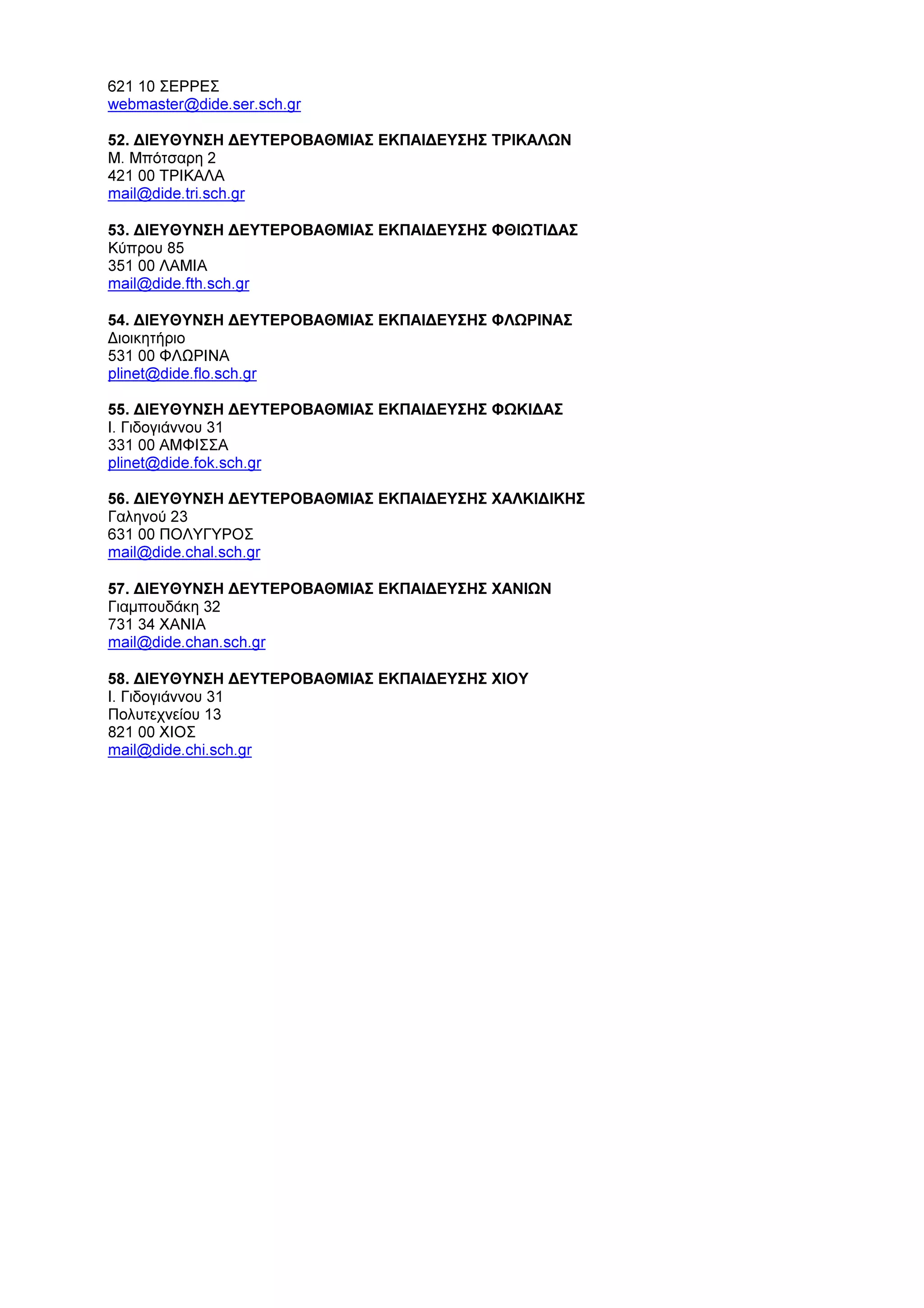 621 10 ΣΕΡΡΕΣ
webmaster@dide.ser.sch.gr
52. ∆ΙΕΥΘΥΝΣΗ ∆ΕΥΤΕΡΟΒΑΘΜΙΑΣ ΕΚΠΑΙ∆ΕΥΣΗΣ ΤΡΙΚΑΛΩΝ
Μ. Μπότσαρη 2
421 00 ΤΡΙΚΑΛΑ
mail@dide.tri.sch.gr
53. ∆ΙΕΥΘΥΝΣΗ ∆ΕΥΤΕΡΟΒΑΘΜΙΑΣ ΕΚΠΑΙ∆ΕΥΣΗΣ ΦΘΙΩΤΙ∆ΑΣ
Κύπρου 85
351 00 ΛΑΜΙΑ
mail@dide.fth.sch.gr
54. ∆ΙΕΥΘΥΝΣΗ ∆ΕΥΤΕΡΟΒΑΘΜΙΑΣ ΕΚΠΑΙ∆ΕΥΣΗΣ ΦΛΩΡΙΝΑΣ
∆ιοικητήριο
531 00 ΦΛΩΡΙΝΑ
plinet@dide.flo.sch.gr
55. ∆ΙΕΥΘΥΝΣΗ ∆ΕΥΤΕΡΟΒΑΘΜΙΑΣ ΕΚΠΑΙ∆ΕΥΣΗΣ ΦΩΚΙ∆ΑΣ
Ι. Γιδογιάννου 31
331 00 ΑΜΦΙΣΣΑ
plinet@dide.fok.sch.gr
56. ∆ΙΕΥΘΥΝΣΗ ∆ΕΥΤΕΡΟΒΑΘΜΙΑΣ ΕΚΠΑΙ∆ΕΥΣΗΣ ΧΑΛΚΙ∆ΙΚΗΣ
Γαληνού 23
631 00 ΠΟΛΥΓΥΡΟΣ
mail@dide.chal.sch.gr
57. ∆ΙΕΥΘΥΝΣΗ ∆ΕΥΤΕΡΟΒΑΘΜΙΑΣ ΕΚΠΑΙ∆ΕΥΣΗΣ ΧΑΝΙΩΝ
Γιαµπουδάκη 32
731 34 ΧΑΝΙΑ
mail@dide.chan.sch.gr
58. ∆ΙΕΥΘΥΝΣΗ ∆ΕΥΤΕΡΟΒΑΘΜΙΑΣ ΕΚΠΑΙ∆ΕΥΣΗΣ ΧΙΟΥ
Ι. Γιδογιάννου 31
Πολυτεχνείου 13
821 00 ΧΙΟΣ
mail@dide.chi.sch.gr
 