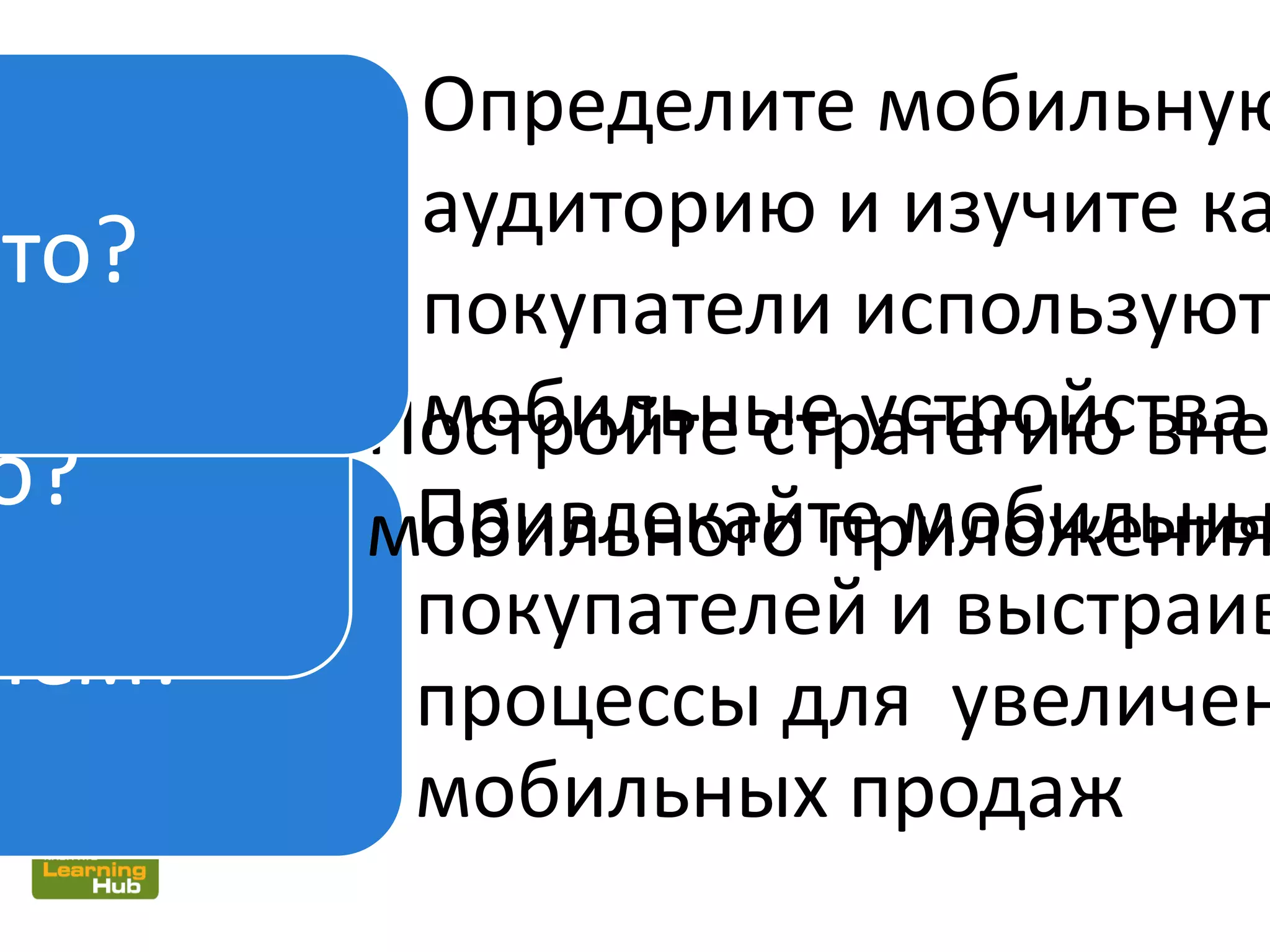 чем?
Привлекайте мобильны
покупателей и выстраив
процессы для увеличен
мобильных продаж
Постройте стратегию вне
мобильного приложения
о?
Определите мобильную
аудиторию и изучите ка
покупатели используют
мобильные устройства
Кто?
 
