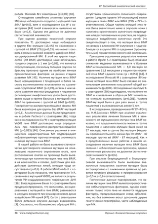 XVI Российский онкологический конгресс
88 Журнал «Злокачественные опухоли»www.malignanttumors.org
работе Shinozaki M с соавторами (p=0,09) [38].
Отягощение семейного анамнеза случаями
МК чаще наблюдалось в группе с мутацией гена
BRAF (p=0,6), хотя в исследовании Liu W с со-
авторами [44] такой взаимосвязи выявлено не
было (p=0,4). Однако эти данные не достигли
статистической значимости.
При оценке размера первичной опухоли
показатель Т1 достоверно чаще наблюдался
в группе без мутации (15,4%) по сравнению с
группой mt BRAF (2%) (p=0,03), что может гово-
рить в пользу высокой скорости удвоения BRAF-
ассоциированной МК. В этой же группе паци-
ентов (mt BRAF) достоверно чаще встречалась
толщина опухоли ≥ 1 мм (p=0,05), что является
определяющим, поскольку толщина опухоли по
Бреслоу признана одним из наиболее точных
прогностических факторов на ранних стадиях
развития МК [45]. Наличие мутации гена BRAF
было ассоциировано с тенденцией к более ча-
стому возникновению изъязвления по сравне-
нию с группой wt BRAF (p=0,07), в связи с чем ча-
стота развития местных рецидивов и поражения
регионарных лимфатических узлов была досто-
верно выше в группе больных с мутацией гена
BRAF по сравнению с группой wt BRAF (p=0,01).
Поверхностно-распространяющаяся форма МК
была характерна для группы без BRAF -мутаций
(p=0,1). Аналогичные данные были представле-
ны в работе Pacheco I с соавторами [46], тогда
как в исследовании Liu W с соавторами мутация
V600E гена BRAF достоверно чаще определя-
лась при поверхностно-распространяющейся
МК (p=0,055) [44]. Описанные различия в кли-
нических характеристиках МК подтверждают
неблагоприятную прогностическую значимость
наличия мутации гена BRAF.
В нашей работе не было выявлено статисти-
чески достоверного влияния мутации на лока-
лизацию первичного опухолевого очага, хотя
расположение очагов на туловище было выяв-
лено чаще при наличии мутации гена гена BRAF,
а на конечностях и голове, доступных для воз-
действия солнечных лучей, мутация чаще от-
сутствовала (p=0,6). В работе Maldonado JL с со-
авторами было показано, что трансверсия T>A,
связанная с мутацией V600E, не является резуль-
татом УФ-индуцированного повреждения ДНК
[36]. В исследовании Bauer J с соавторами было
продемонстрировано, что меланомы, ассоции-
рованные с мутацией в гене BRAF, развиваются
в молодом возрасте при суммарно низких дозах
воздействия УФ-лучей [47]. Curtin с соавторами
более детально изучили данную взаимосвязь
[3]. Оказалось, что большинство образцов МК с
отсутствием хронического солнечного повреж-
дения (средние уровни УФ-экспозиции) имели
мутации в генах BRAF или NRAS (59% и 22% со-
ответственно). Общая частота мутаций этих ге-
нов была значительно ниже в опухолях кожи с
наличием хронического солнечного поврежде-
ния или расположенных на участках, не подвер-
гающихся воздействию солнечных лучей. Это
свидетельствует о том, что мутация гена BRAF
не связана с влиянием УФ-излучения и чаще на-
блюдается в группе МК со средними (промежу-
точными) показателями солнечной экспозиции.
При оценке отдаленных результатов лечения
в работе Ugurel S с соавторами было показано
снижение медианы выживаемости у больных
BRAF-ассоциированной МК — 8,0 месяцев по
сравнению 11,8 месяцами у пациентов-носите-
лей гена BRAF «дикого типа» (р = 0,055) [48]. В
исследовании Shinozaki M с соавторами [49] на-
личие мутаций гена BRAF было связано со зна-
чительным снижением показателей общей вы-
живаемости (p=0,04). Исследование Jovanovic B.
с соавторами [50] подтвердило, что наличие mt
BRAF и изъязвления в образцах МК значитель-
но снижало выживаемость (p=0,001). Частота
BRAF-мутаций была в два раза выше в группе
пациентов с выживаемостью менее 5 лет.
В исследовании, проведенном в ФГБУ «РОНЦ
им. Н.Н.Блохина» РАМН при анализе отдален-
ных результатов лечения больных МК в зави-
симости от мутационного статуса гена BRAF по-
казано, что продолжительность жизни в группе
пациентов с наличием мутации была ниже на
27 месяцев, чем в группе без мутации (медиа-
ны продолжительности жизни при mt BRAF - 40
месяцев против wt BRAF - 67 месяцев). Как и
в представленных выше работах в нашем ис-
следовании наличие мутации гена BRAF было
связано с неблагоприятным прогнозом, однако
полученные результаты не достигли статистиче-
ской значимости (p=0,6).
При анализе безрецидивной и беспрогрес-
сивной выживаемости были выявлены ана-
логичные показатели: наличие мутации было
ассоциировано со снижением времени до раз-
вития местного рецидива и прогрессирования
(p=0,5 и p=0,6 соответственно).
Полученные данные подчеркивают, что на-
личие мутации гена BRAF является прогностиче-
ски неблагоприятным фактором, однако изме-
нения только этого гена не являются ведущим
фактором, предсказывающим исход заболева-
ния, но без сомнения могут дополнять другие
генетические перестройки, часто наблюдаемые
при МК.
 