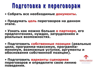 • Собрать все необходимые документы.
• Продумать цель переговоров на данном
этапе.
• Узнать как можно больше о партнере, его
предпочтениях, нуждах, затруднениях и
реальных возможностях.
• Подготовить собственные позиции (реальные
цели, программа-максимум, программа-
минимум, возможные уступки, аргументы и
обоснования собственной позиции).
• Подготовить варианты сценариев
переговоров и определите свою линию
поведения.
 