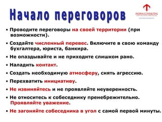 • Проводите переговоры на своей территории (при
возможности).
• Создайте численный перевес. Включите в свою команду
бухгалтера, юриста, банкира.
• Не опаздывайте и не приходите слишком рано.
• Наладить контакт.
• Создать необходимую атмосферу, снять агрессию.
• Перехватить инициативу.
• Не извиняйтесь и не проявляйте неуверенность.
• Не относитесь к собеседнику пренебрежительно.
Проявляйте уважение.
• Не загоняйте собеседника в угол с самой первой минуты.
 