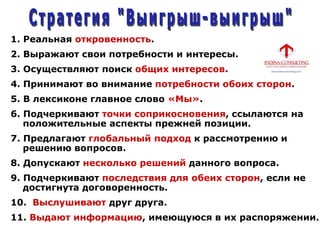 1. Реальная откровенность.
2. Выражают свои потребности и интересы.
3. Осуществляют поиск общих интересов.
4. Принимают во внимание потребности обоих сторон.
5. В лексиконе главное слово «Мы».
6. Подчеркивают точки соприкосновения, ссылаются на
положительные аспекты прежней позиции.
7. Предлагают глобальный подход к рассмотрению и
решению вопросов.
8. Допускают несколько решений данного вопроса.
9. Подчеркивают последствия для обеих сторон, если не
достигнута договоренность.
10. Выслушивают друг друга.
11. Выдают информацию, имеющуюся в их распоряжении.
 