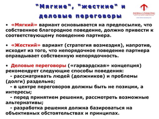 • «Мягкий» вариант основывается на предпосылке, что
собственное благородное поведение, должно привести к
соответствующему поведению партнера.
• «Жесткий» вариант (стратегия возмездия), напротив,
исходит из того, что непорядочное поведение партнера
оправдывает собственную непорядочность.
• Деловые переговоры («гарвардская» концепция)
рекомендует следующие способы поведения:
- рассматривать людей (должников) и проблемы
(долги) раздельно;
- в центре переговоров должны быть не позиции, а
интересы;
- перед принятием решения, рассмотреть возможные
альтернативы;
- разработка решения должна базироваться на
объективных обстоятельствах и принципах.
 