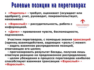 • «Родитель» - требует, оценивает (осуждает или
одобряет), учит, руководит, покровительствует,
наказывает.
• «Взрослый» - рассудительность, работа с
информацией.
• «Дитя» - проявления чувств, беспомощности,
подчинения.
Участник переговоров, с помощью знания трансакций
(единиц взаимодействия, задающих «роль») может:
- задать взаимное распределение позиций,
отвечающее его целям;
- прогнозировать результат беседы, получив лишь
ответную реакцию на предложенное распределение;
- целям убеждения в процессе переговоров наиболее
способствуют взаимная трансакция «Взрослый» -
«Взрослый».
 