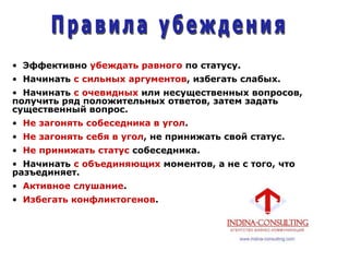 • Эффективно убеждать равного по статусу.
• Начинать с сильных аргументов, избегать слабых.
• Начинать с очевидных или несущественных вопросов,
получить ряд положительных ответов, затем задать
существенный вопрос.
• Не загонять собеседника в угол.
• Не загонять себя в угол, не принижать свой статус.
• Не принижать статус собеседника.
• Начинать с объединяющих моментов, а не с того, что
разъединяет.
• Активное слушание.
• Избегать конфликтогенов.
 