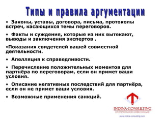 • Законы, уставы, договора, письма, протоколы
встреч, касающихся темы переговоров.
• Факты и суждения, которые из них вытекают,
выводы и заключения экспертов .
•Показания свидетелей вашей совместной
деятельности.
• Апелляция к справедливости.
• Перечисление положительных моментов для
партнѐра по переговорам, если он примет ваши
условия.
• Описание негативных последствий для партнѐра,
если он не примет ваши условия.
• Возможные применения санкций.
 