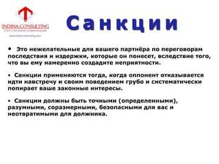 • Это нежелательные для вашего партнѐра по переговорам
последствия и издержки, которые он понесет, вследствие того,
что вы ему намеренно создадите неприятности.
• Санкции применяются тогда, когда оппонент отказывается
идти навстречу и своим поведением грубо и систематически
попирает ваше законные интересы.
• Санкции должны быть точными (определенными),
разумными, соразмерными, безопасными для вас и
неотвратимыми для должника.
 