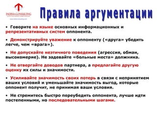 • Говорите на языке основных информационных и
репрезентативных систем оппонента.
• Демонстрируйте уважение к оппоненту («друга» убедить
легче, чем «врага»).
• Не допускайте неэтичного поведения (агрессия, обман,
высокомерие). Не задевайте «больные места» должника.
• Не отвергайте доводов партнера, а предлагайте другую
оценку их силы и значимости.
• Усиливайте значимость своих потерь в связи с непринятием
ваших условий и уменьшайте значимость выгод, которые
оппонент получит, не принимая ваши условия.
• Не стремитесь быстро переубедить оппонента, лучше идти
постепенными, но последовательными шагами.
 