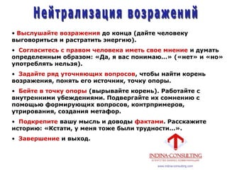 • Выслушайте возражения до конца (дайте человеку
выговориться и растратить энергию).
• Согласитесь с правом человека иметь свое мнение и думать
определенным образом: «Да, я вас понимаю…» («нет» и «но»
употреблять нельзя).
• Задайте ряд уточняющих вопросов, чтобы найти корень
возражения, понять его источник, точку опоры.
• Бейте в точку опоры (вырывайте корень). Работайте с
внутренними убеждениями. Подвергайте их сомнению с
помощью формирующих вопросов, контрпримеров,
утрирования, создания метафор.
• Подкрепите вашу мысль и доводы фактами. Расскажите
историю: «Кстати, у меня тоже были трудности…».
• Завершение и выход.
 