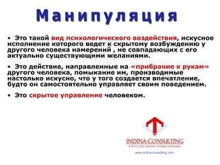 • Это такой вид психологического воздействия, искусное
исполнение которого ведет к скрытому возбуждению у
другого человека намерений , не совпадающих с его
актуально существующими желаниями.
• Это действие, направленные на «прибрание к рукам»
другого человека, помыкание им, производимые
настолько искусно, что у того создается впечатление,
будто он самостоятельно управляет своим поведением.
• Это скрытое управление человеком.
 
