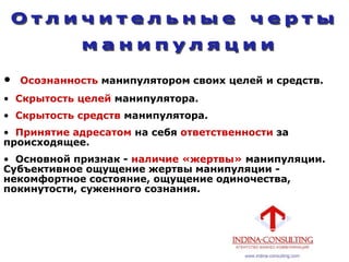 • Осознанность манипулятором своих целей и средств.
• Скрытость целей манипулятора.
• Скрытость средств манипулятора.
• Принятие адресатом на себя ответственности за
происходящее.
• Основной признак - наличие «жертвы» манипуляции.
Субъективное ощущение жертвы манипуляции -
некомфортное состояние, ощущение одиночества,
покинутости, суженного сознания.
 