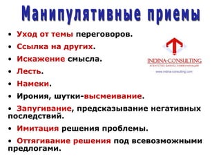 • Уход от темы переговоров.
• Ссылка на других.
• Искажение смысла.
• Лесть.
• Намеки.
• Ирония, шутки-высмеивание.
• Запугивание, предсказывание негативных
последствий.
• Имитация решения проблемы.
• Оттягивание решения под всевозможными
предлогами.
 