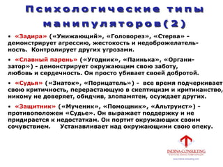 • «Задира» («Унижающий», «Головорез», «Стерва» -
демонстрирует агрессию, жестокость и недоброжелатель-
ность. Контролирует других угрозами.
• «Славный парень» («Угодник», «Паинька», «Органи-
затор») - демонстрирует окружающим свою заботу,
любовь и сердечность. Он просто убивает своей добротой.
• «Судья» («Знаток», «Порицатель») - все время подчеркивает
свою критичность, перерастающую в скептицизм и критиканство,
никому не доверяет, обидчив, злопамятен, осуждает других.
• «Защитник» («Мученик», «Помощник», «Альтруист») -
противоположен «Судье». Он выражает поддержку и не
придирается к недостаткам. Он портит окружающих своим
сочувствием. Устанавливает над окружающими свою опеку.
 