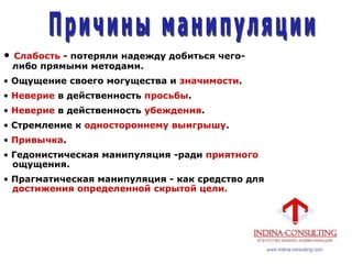 • Слабость - потеряли надежду добиться чего-
либо прямыми методами.
• Ощущение своего могущества и значимости.
• Неверие в действенность просьбы.
• Неверие в действенность убеждения.
• Стремление к одностороннему выигрышу.
• Привычка.
• Гедонистическая манипуляция -ради приятного
ощущения.
• Прагматическая манипуляция - как средство для
достижения определенной скрытой цели.
 