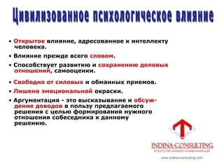 • Открытое влияние, адресованное к интеллекту
человека.
• Влияние прежде всего словом.
• Способствует развитию и сохранению деловых
отношений, самооценки.
• Свободно от силовых и обманных приемов.
• Лишено эмоциональной окраски.
• Аргументация - это высказывание и обсуж-
дение доводов в пользу предлагаемого
решения с целью формирования нужного
отношения собеседника к данному
решению.
 