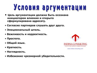 • Цель аргументации должна быть осознана
инициатором влияния и открыто
сформулирована адресату.
• Согласие партнеров слушать друг друга.
• Эмоциональный штиль.
• Вежливость и корректность.
• Простота.
• Общий язык.
• Краткость.
• Наглядность.
• Избежание чрезмерной убедительности.
 