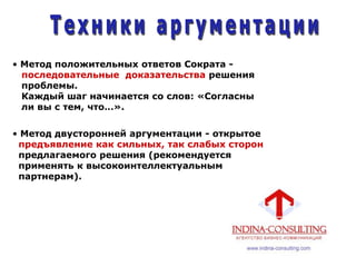 • Метод положительных ответов Сократа -
последовательные доказательства решения
проблемы.
Каждый шаг начинается со слов: «Согласны
ли вы с тем, что…».
• Метод двусторонней аргументации - открытое
предъявление как сильных, так слабых сторон
предлагаемого решения (рекомендуется
применять к высокоинтеллектуальным
партнерам).
 