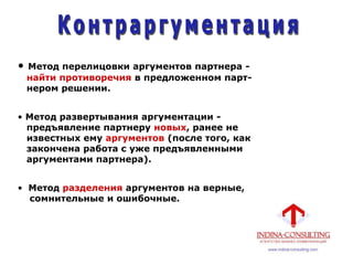 • Метод перелицовки аргументов партнера -
найти противоречия в предложенном парт-
нером решении.
• Метод развертывания аргументации -
предъявление партнеру новых, ранее не
известных ему аргументов (после того, как
закончена работа с уже предъявленными
аргументами партнера).
• Метод разделения аргументов на верные,
сомнительные и ошибочные.
 