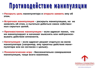 • Раскрыть цель манипулятора и открыто заявить ему об
этом.
• Встречная манипуляция - раскрыть манипуляцию, но не
заявлять об этом, а пытаться добиться своих собствен-
ных скрытых целей.
• Противостояние манипуляции - если адресат понял, что
им манипулируют и начинает выяснять или нейтрализо-
вывать действия оппонента.
• Капитуляция - если адресат решает отдаться на волю
манипулятора (например, ему приятны действия мани-
пулятора или он согласен с целью).
• Психологическая игра - бессознательно совершаемая
манипуляция, чаще всего взаимная.
 