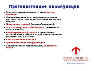 • Противостояние влиянию - это ответное
влияние.
• Цивилизованное противостояние влиянию
соответствует правилам этикета и этическим
нормам.
• Мониторинг эмоций (самонаблюдение).
• Психологическая самооборона (психологи-
ческое самбо).
• Информационный диалог - прояснение
позиций путем обмена вопросами и ответами,
разговор по-существу.
• Конструктивная критика.
• Цивилизованная конфронтация.
• Энергетическая мобилизация, уклонение,
отказ.
 